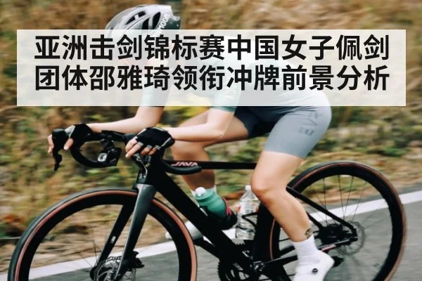亚洲击剑锦标赛中国女子佩剑团体邵雅琦领衔冲牌前景分析（B Sports）
