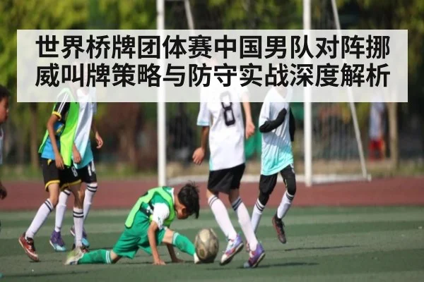 世界桥牌团体赛中国男队对阵挪威叫牌策略与防守实战深度解析